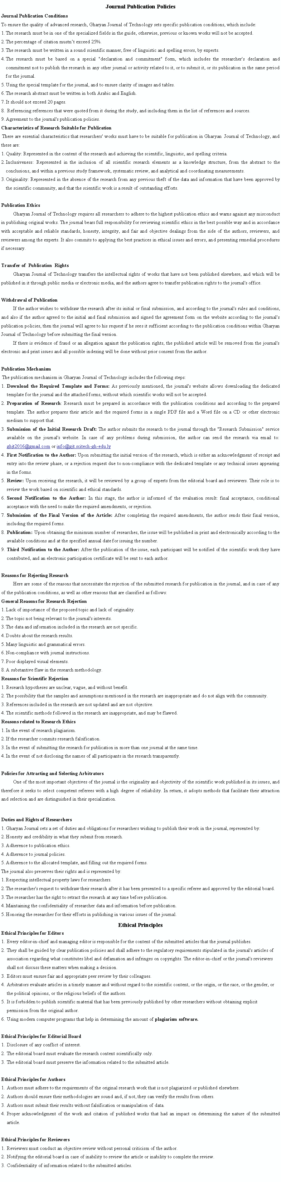  : Journal Publication PoliciesJournal Publication ConditionsTo ensure the quality of advanced research, Gharyan Journal of Technology sets specific publication conditions, which include:The research must be in one of the specialized fields in the guide, otherwise, previous or known works will not be accepted.The percentage of citation mustnt exceed 25%.The research must be written in a sound scientific manner, free of linguistic and spelling errors, by experts.The research must be based on a special "declaration and commitment" form, which includes the researcher's declaration and commitment not to publish the research in any other journal or activity related to it, or to submit it, or its publication in the same period for the journal.Using the special template for the journal, and to ensure clarity of images and tables.The research abstract must be written in both Arabic and English.It should not exceed 20 pages. Referencing references that were quoted from it during the study, and including them in the list of references and sources.Agreement to the journal's publication policies.Characteristics of Research Suitable for PublicationThere are essential characteristics that researchers' works must have to be suitable for publication in Gharyan  Journal of Technology, and these are:Quality: Represented in the content of the research and achieving the scientific, linguistic, and spelling criteria.Inclusiveness: Represented in the inclusion of all scientific research elements as a knowledge structure, from the abstract to the conclusions, and within a previous study framework, systematic review, and analytical and coordinating measurements.Originality: Represented in the absence of the research from any previous theft of the data and information that have been approved by the scientific community, and that the scientific work is a result of outstanding efforts.Publication EthicsGharyan Journal of Technology requires all researchers to adhere to the highest publication ethics and warns against any misconduct in publishing original works. The journal bears full responsibility for reviewing scientific ethics in the best possible way and in accordance with acceptable and reliable standards, honesty, integrity, and fair and objective dealings from the side of the authors, reviewers, and reviewers among the experts. It also commits to applying the best practices in ethical issues and errors, and presenting remedial procedures if necessary.
Transfer of  Publication  RightsGharyan Journal of Technology transfers the intellectual rights of works that have not been published elsewhere, and which will be published in it through public media or electronic media, and the authors agree to transfer publication rights to the journal's office.
Withdrawal of PublicationIf the author wishes to withdraw the research after its initial or final submission, and according to the journal's rules and conditions, and also if the author agreed to the initial and final submission and signed the agreement form on the website according to the journal's publication policies, then the journal will agree to his request if he sees it sufficient according to the publication conditions within Gharyan Journal of Technology before submitting the final version.If there is evidence of fraud or an allegation against the publication rights, the published article will be removed from the journal's electronic and print issues and all possible indexing will be done without prior consent from the author.
Publication MechanismThe publication mechanism in Gharyan Journal of Technology includes the following steps:​Download the Required Template and Forms: As previously mentioned, the journal's website allows downloading the dedicated template for the journal and the attached forms, without which scientific works will not be accepted.​Preparation of Research: Research must be prepared in accordance with the publication conditions and according to the prepared template. The author prepares their article and the required forms in a single PDF file and a Word file on a CD or other electronic medium to support that.​Submission of the Initial Research Draft: The author submits the research to the journal through the "Research Submission" service available on the journal's website. In case of any problems during submission, the author can send the research via email to: ghjt2016@gmail.com or info@gjt.scitech-gh-edu.ly​First Notification to the Author: Upon submitting the initial version of the research, which is either an acknowledgment of receipt and entry into the review phase, or a rejection request due to non-compliance with the dedicated template or any technical issues appearing in the forms.​Review: Upon receiving the research, it will be reviewed by a group of experts from the editorial board and reviewers. Their role is to review the work based on scientific and ethical standards.​Second Notification to the Author: In this stage, the author is informed of the evaluation result: final acceptance, conditional acceptance with the need to make the required amendments, or rejection.​Submission of the Final Version of the Article: After completing the required amendments, the author sends their final version, including the required forms.​Publication: Upon obtaining the minimum number of researches, the issue will be published in print and electronically according to the available conditions and at the specified annual date for issuing the number.Third Notification to the Author: After the publication of the issue, each participant will be notified of the scientific work they have contributed, and an electronic participation certificate will be sent to each author.Reasons for Rejecting Research​Here are some of the reasons that necessitate the rejection of the submitted research for publication in the journal, and in case of any of the publication conditions, as well as other reasons that are classified as follows:​General Reasons for Research Rejection​Lack of importance of the proposed topic and lack of originality.The topic not being relevant to the journal's interests.The data and information included in the research are not specific.Doubts about the research results.Many linguistic and grammatical errors.Non-compliance with journal instructions.Poor displayed visual elements.A substantive flaw in the research methodology.Reasons for Scientific Rejection​Research hypotheses are unclear, vague, and without benefit.The possibility that the samples and assumptions mentioned in the research are inappropriate and do not align with the community.References included in the research are not updated and are not objective.The scientific methods followed in the research are inappropriate, and may be flawed.​Reasons related to Research Ethics​In the event of research plagiarism.If the researcher commits research falsification.In the event of submitting the research for publication in more than one journal at the same time.In the event of not disclosing the names of all participants in the research transparently.
​Policies for Attracting and Selecting Arbitrators​One of the most important objectives of the journal is the originality and objectivity of the scientific work published in its issues, and therefore it seeks to select competent referees with a high degree of reliability. In return, it adopts methods that facilitate their attraction and selection and are distinguished in their specialization.​Duties and Rights of Researchers​Gharyan Journal sets a set of duties and obligations for researchers wishing to publish their work in the journal, represented by:​Honesty and credibility in what they submit from research.Adherence to publication ethics.Adherence to journal policies.Adherence to the allocated template, and filling out the required forms.​The journal also preserves their rights and is represented by:​Respecting intellectual property laws for researchers.The researcher's request to withdraw their research after it has been presented to a specific referee and approved by the editorial board.The researcher has the right to retract the research at any time before publication.Maintaining the confidentiality of researcher data and information before publication.Honoring the researcher for their efforts in publishing in various issues of the journal.Ethical PrinciplesEthical Principles for Editors​Every editor-in-chief and managing editor is responsible for the content of the submitted articles that the journal publishes.They shall be guided by clear publication policies and shall adhere to the regulatory requirements stipulated in the journal's articles of association regarding what constitutes libel and defamation and infringes on copyrights. The editor-in-chief or the journal's reviewers shall not discuss these matters when making a decision.Editors must ensure fair and appropriate peer review by their colleagues.Arbitrators evaluate articles in a timely manner and without regard to the scientific content, or the origin, or the race, or the gender, or the political opinions, or the religious beliefs of the authors.It is forbidden to publish scientific material that has been previously published by other researchers without obtaining explicit permission from the original author.Using modern computer programs that help in determining the amount of plagiarism software.
​Ethical Principles for Editorial Board​Disclosure of any conflict of interest.The editorial board must evaluate the research content scientifically only.The editorial board must preserve the information related to the submitted article.
​Ethical Principles for Authors​Authors must adhere to the requirements of the original research work that is not plagiarized or published elsewhere.Authors should ensure their methodologies are sound and, if not, they can verify the results from others.Authors must submit their results without falsification or manipulation of data.Proper acknowledgment of the work and citation of published works that had an impact on determining the nature of the submitted article.
​Ethical Principles for Reviewers​Reviewers must conduct an objective review without personal criticism of the author.​Notifying the editorial board in case of inability to review the article or inability to complete the review.Confidentiality of information related to the submitted articles.